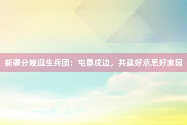 新疆分娩诞生兵团：屯垦戍边，共建好意思好家园